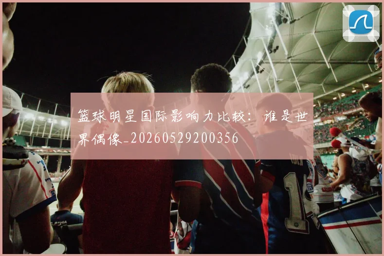 篮球明星国际影响力比较：谁是世界偶像_20260529200356