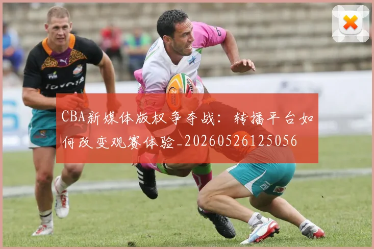 CBA新媒体版权争夺战：转播平台如何改变观赛体验_20260526125056