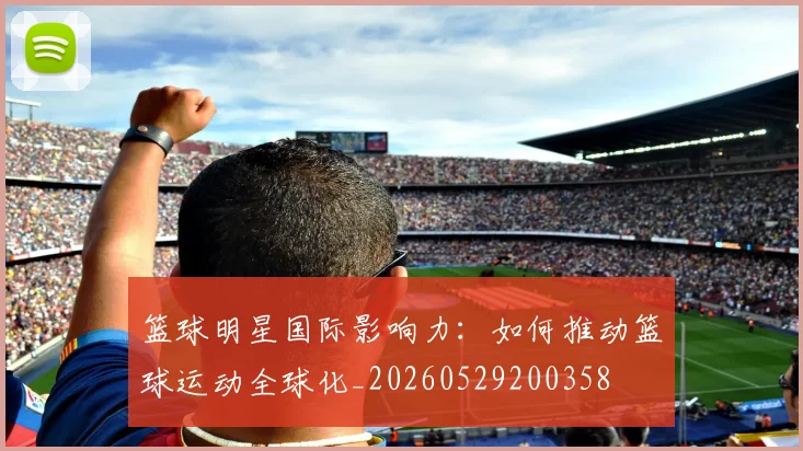 篮球明星国际影响力：如何推动篮球运动全球化_20260529200358