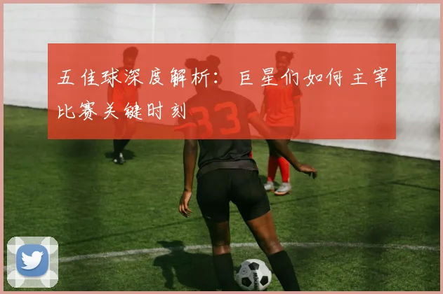 五佳球深度解析:巨星们如何主宰比赛关键时刻