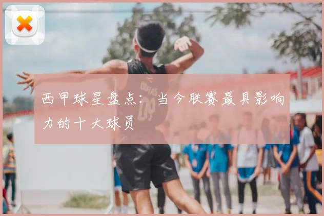 西甲球星盘点:当今联赛最具影响力的十大球员