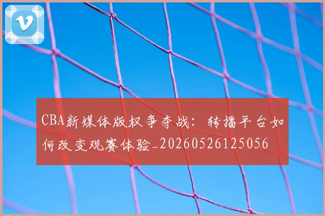 CBA新媒体版权争夺战：转播平台如何改变观赛体验_20260526125056