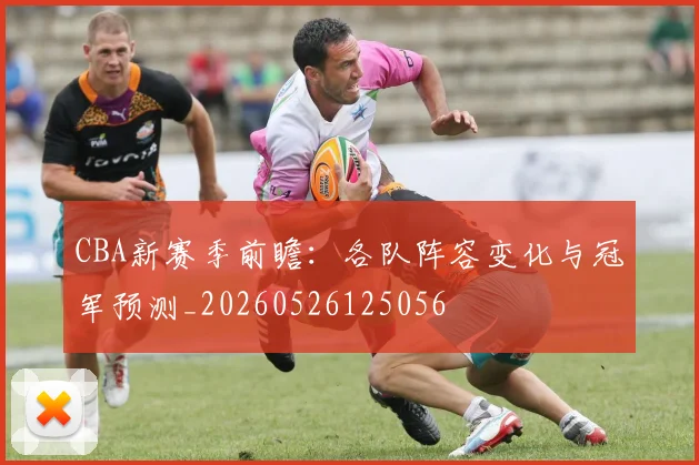 CBA新赛季前瞻：各队阵容变化与冠军预测_20260526125056