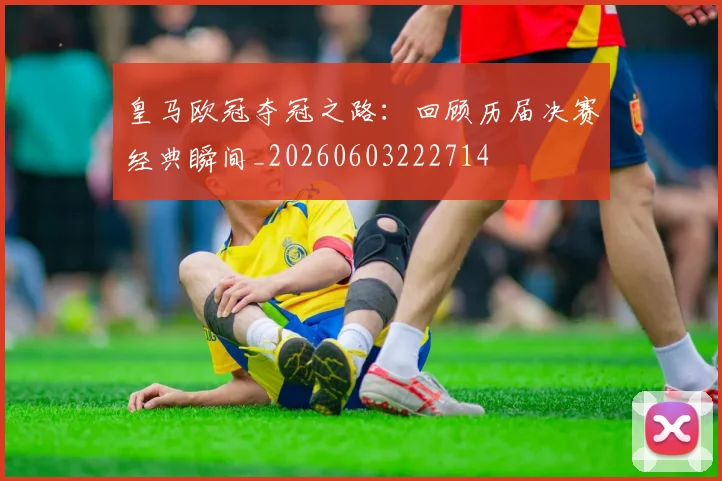 皇马欧冠夺冠之路：回顾历届决赛经典瞬间_20260603222714